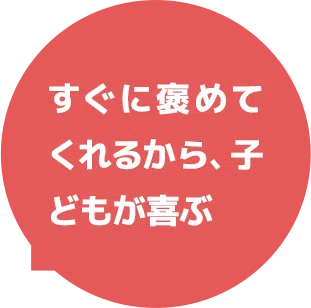すぐに褒めてくれるから、子どもが喜ぶ