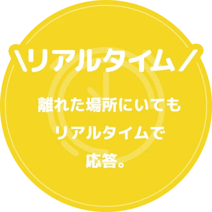\リアルタイム/離れた場所にいてもリアルタイムで応答。